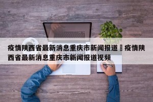 疫情陕西省最新消息重庆市新闻报道›疫情陕西省最新消息重庆市新闻报道视频