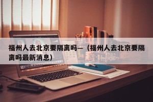 福州人去北京要隔离吗—（福州人去北京要隔离吗最新消息）