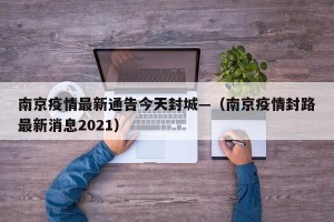 南京疫情最新通告今天封城—（南京疫情封路最新消息2021）