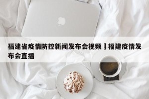 福建省疫情防控新闻发布会视频›福建疫情发布会直播
