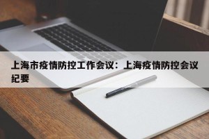 上海市疫情防控工作会议：上海疫情防控会议纪要