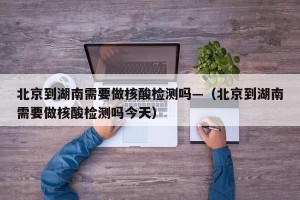 北京到湖南需要做核酸检测吗—（北京到湖南需要做核酸检测吗今天）