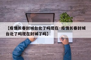 【疫情长春封城台北了吗现在·疫情长春封城台北了吗现在封城了吗】