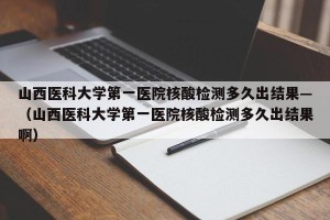 山西医科大学第一医院核酸检测多久出结果—（山西医科大学第一医院核酸检测多久出结果啊）
