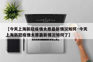 【今天上海新冠疫情太原最新情况如何·今天上海新冠疫情太原最新情况如何了】