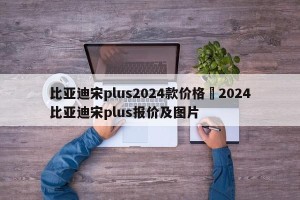比亚迪宋plus2024款价格›2024比亚迪宋plus报价及图片