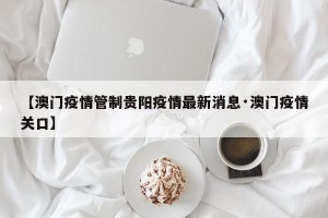【澳门疫情管制贵阳疫情最新消息·澳门疫情关口】