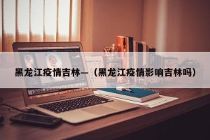 黑龙江疫情吉林—（黑龙江疫情影响吉林吗）