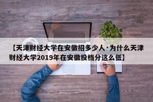 【天津财经大学在安徽招多少人·为什么天津财经大学2019年在安徽投档分这么低】