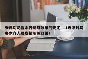 天津对乌鲁木齐防疫政策的规定—（天津对乌鲁木齐人员疫情防控政策）