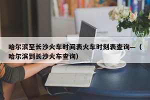 哈尔滨至长沙火车时间表火车时刻表查询—（哈尔滨到长沙火车查询）