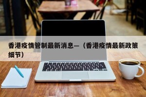 香港疫情管制最新消息—（香港疫情最新政策细节）