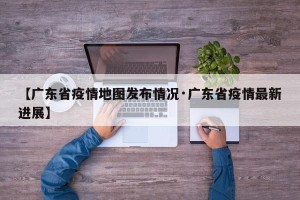 【广东省疫情地图发布情况·广东省疫情最新进展】