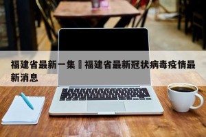 福建省最新一集›福建省最新冠状病毒疫情最新消息