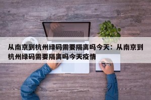 从南京到杭州绿码需要隔离吗今天：从南京到杭州绿码需要隔离吗今天疫情