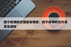 西宁疫情防控措施有哪些：西宁疫情防控升级紧急通知