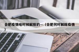 合肥疫情啥时候解除的—（合肥何时解除疫情）