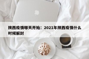 陕西疫情哪天开始：2021年陕西疫情什么时候解封