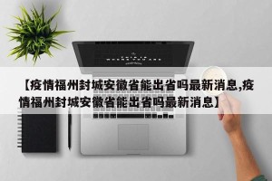 【疫情福州封城安徽省能出省吗最新消息,疫情福州封城安徽省能出省吗最新消息】