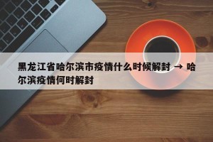 黑龙江省哈尔滨市疫情什么时候解封 → 哈尔滨疫情何时解封