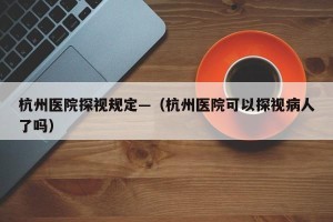 杭州医院探视规定—（杭州医院可以探视病人了吗）