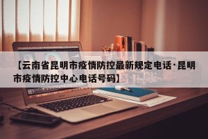 【云南省昆明市疫情防控最新规定电话·昆明市疫情防控中心电话号码】