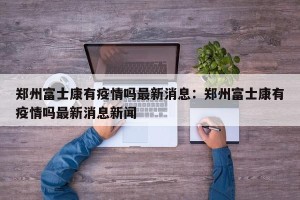 郑州富士康有疫情吗最新消息：郑州富士康有疫情吗最新消息新闻