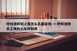 呼和浩特到上海怎么去最省钱 → 呼和浩特去上海的火车时刻表