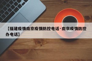 【福建疫情南京疫情防控电话·南京疫情防控办电话】
