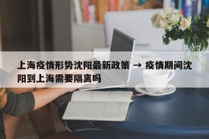 上海疫情形势沈阳最新政策 → 疫情期间沈阳到上海需要隔离吗