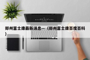 郑州富士康最新消息—（郑州富士康百度百科）