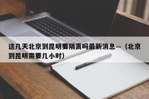 这几天北京到昆明要隔离吗最新消息—（北京到昆明需要几小时）