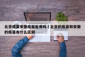 北京疫苗安徽疫苗能用吗›北京的疫苗和安徽的疫苗有什么区别