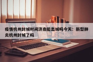 疫情杭州封城时间济南能出城吗今天：新型肺炎杭州封城了吗