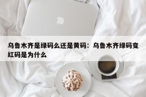 乌鲁木齐是绿码么还是黄码：乌鲁木齐绿码变红码是为什么