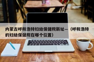 内蒙古呼和浩特妇幼保健院新址—（呼和浩特的妇幼保健院在哪个位置）
