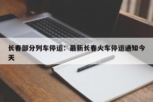 长春部分列车停运：最新长春火车停运通知今天