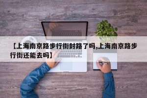 【上海南京路步行街封路了吗,上海南京路步行街还能去吗】