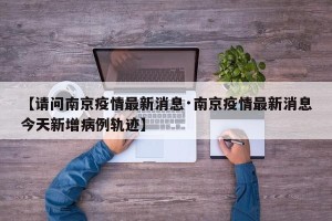 【请问南京疫情最新消息·南京疫情最新消息今天新增病例轨迹】