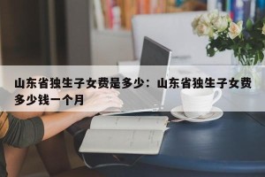 山东省独生子女费是多少：山东省独生子女费多少钱一个月