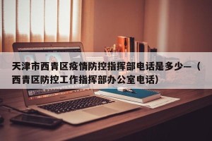 天津市西青区疫情防控指挥部电话是多少—（西青区防控工作指挥部办公室电话）