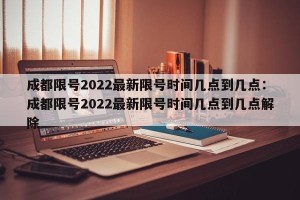 成都限号2022最新限号时间几点到几点：成都限号2022最新限号时间几点到几点解除