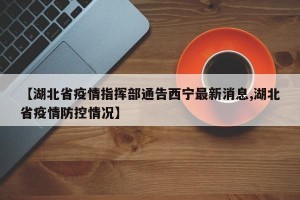 【湖北省疫情指挥部通告西宁最新消息,湖北省疫情防控情况】