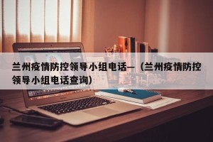 兰州疫情防控领导小组电话—（兰州疫情防控领导小组电话查询）