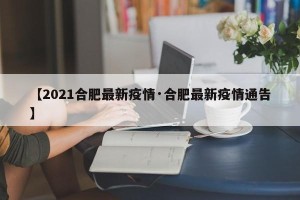 【2021合肥最新疫情·合肥最新疫情通告】