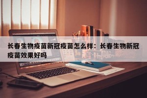 长春生物疫苗新冠疫苗怎么样：长春生物新冠疫苗效果好吗