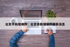 北京市新增病例：北京市新增病例最新消息