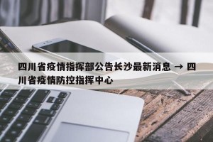 四川省疫情指挥部公告长沙最新消息 → 四川省疫情防控指挥中心