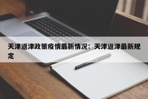 天津返津政策疫情最新情况：天津返津最新规定