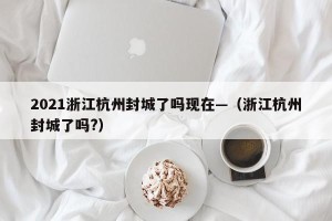 2021浙江杭州封城了吗现在—（浙江杭州封城了吗?）